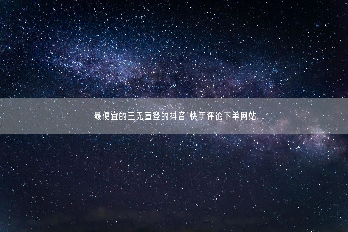 最便宜的三无直登的抖音 快手评论下单网站