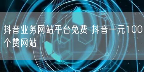 抖音业务网站平台免费 抖音一元100个赞网站