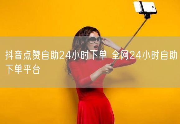 抖音点赞自助24小时下单 全网24小时自助下单平台