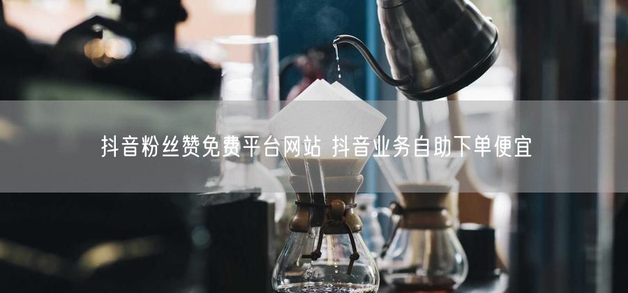 抖音粉丝赞免费平台网站 抖音业务自助下单便宜