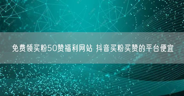 免费领买粉50赞福利网站 抖音买粉买赞的平台便宜