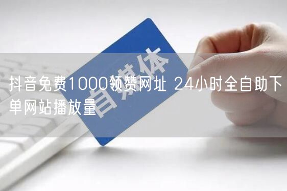 抖音免费1000领赞网址 24小时全自助下单网站播放量