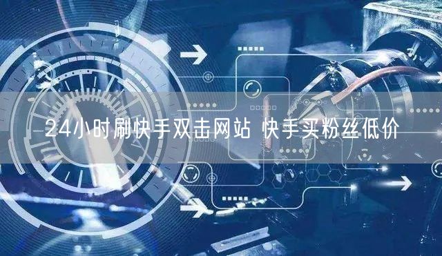 24小时刷快手双击网站 快手买粉丝低价