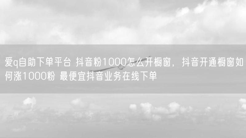 爱q自助下单平台 抖音粉1000怎么开橱窗，抖音开通橱窗如何涨1000粉 最便宜抖音业务在线下单