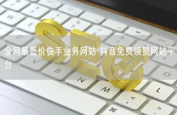 全网最低价快手业务网站 抖音免费领赞网站平台