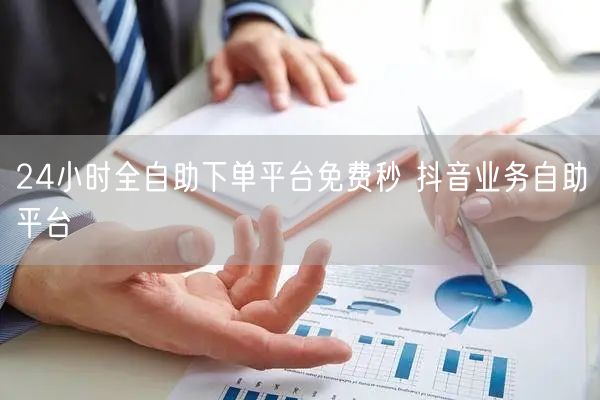 24小时全自助下单平台免费秒 抖音业务自助平台