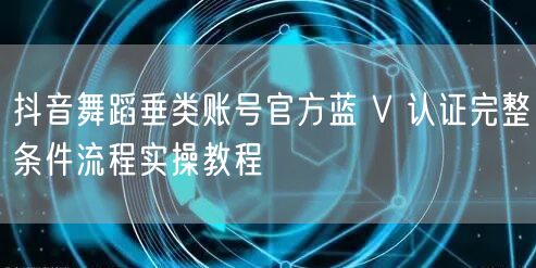 抖音舞蹈垂类账号官方蓝 V 认证完整条件流程实操教程