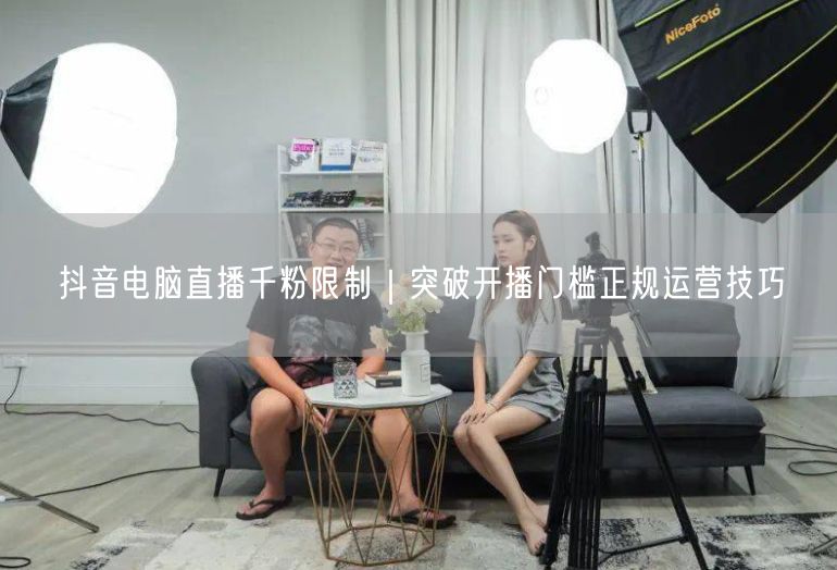 抖音电脑直播千粉限制｜突破开播门槛正规运营技巧