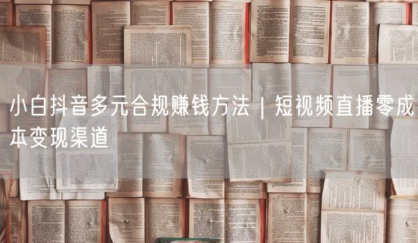 小白抖音多元合规赚钱方法｜短视频直播零成本变现渠道