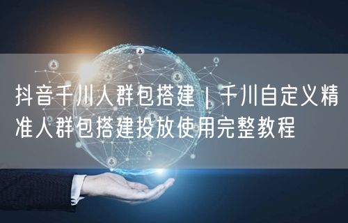 抖音千川人群包搭建｜千川自定义精准人群包搭建投放使用完整教程
