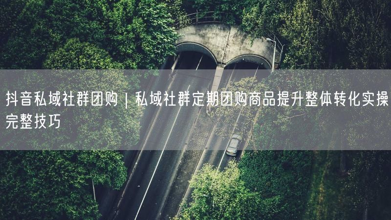 抖音私域社群团购｜私域社群定期团购商品提升整体转化实操完整技巧