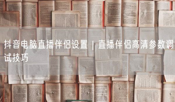 抖音电脑直播伴侣设置｜直播伴侣高清参数调试技巧