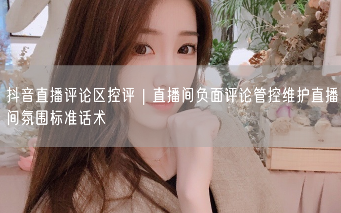 抖音直播评论区控评｜直播间负面评论管控维护直播间氛围标准话术