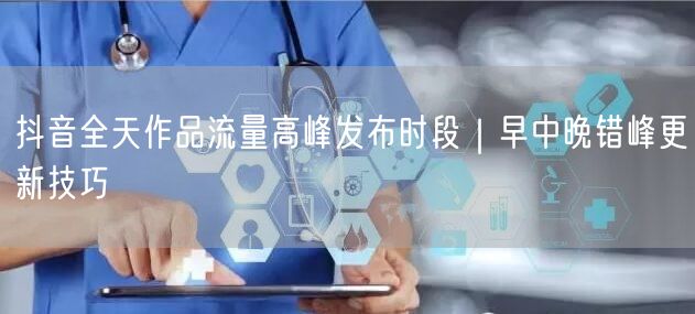抖音全天作品流量高峰发布时段｜早中晚错峰更新技巧