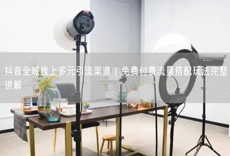 抖音全域线上多元引流渠道｜免费付费流量搭配玩法完整讲解