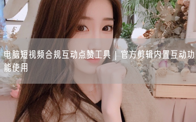 电脑短视频合规互动点赞工具｜官方剪辑内置互动功能使用