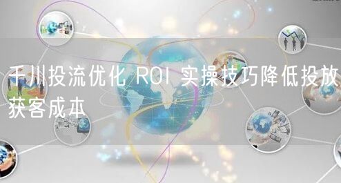 千川投流优化 ROI 实操技巧降低投放获客成本
