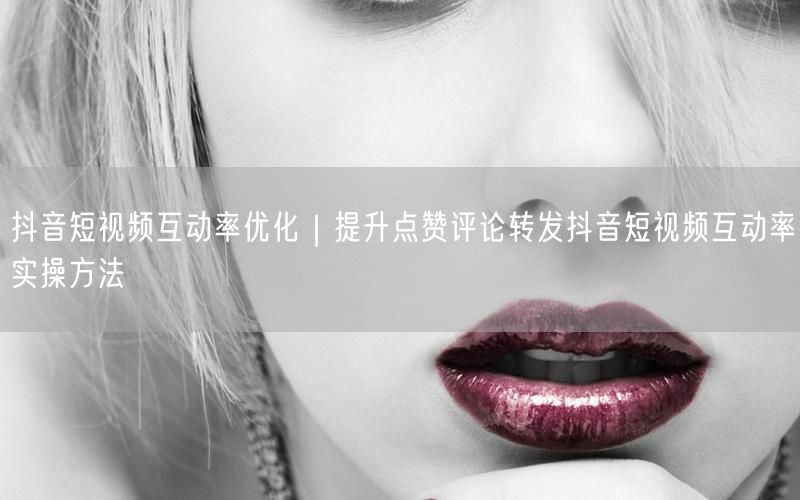 抖音短视频互动率优化｜提升点赞评论转发抖音短视频互动率实操方法
