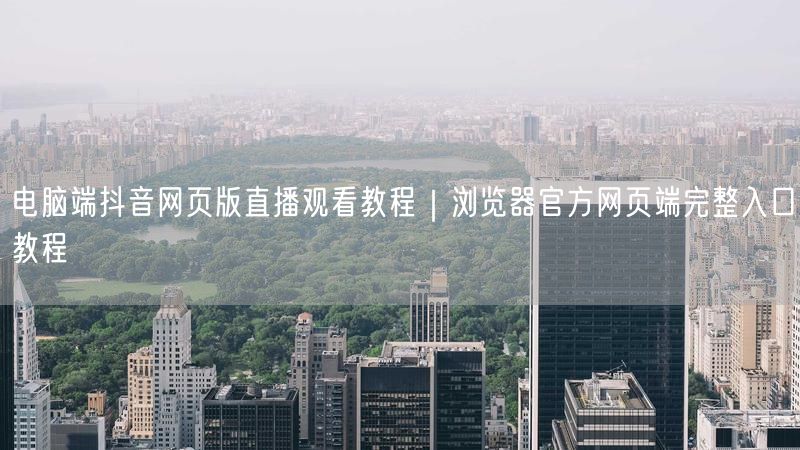 电脑端抖音网页版直播观看教程｜浏览器官方网页端完整入口教程