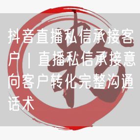 抖音直播私信承接客户｜直播私信承接意向客户转化完整沟通话术