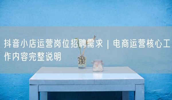 抖音小店运营岗位招聘需求｜电商运营核心工作内容完整说明