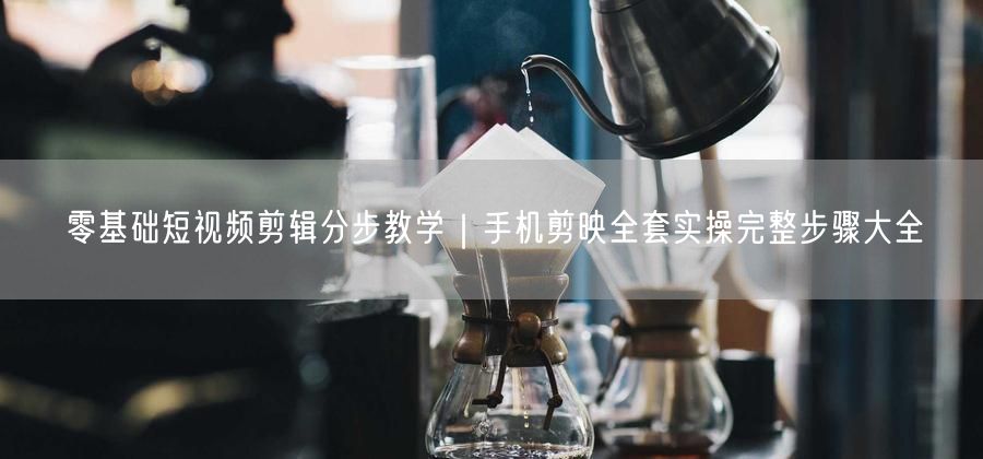 零基础短视频剪辑分步教学｜手机剪映全套实操完整步骤大全